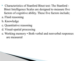  Characteristics of Stanford Binet test: The Stanford -
Binet Intelligence Scales are designed to measure five
factors of cognitive ability. These five factors include;
a. Fluid reasoning
b. Knowledge
c. Quantitative reasoning
d. Visual-spatial processing
e. Working memory • Both verbal and nonverbal responses
are measured
 