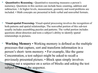  Quantitative Reasoning - Quantitative reasoning measures a person’s
numeracy. Questions in this section can include basic counting, addition and
subtraction. • At higher levels, measurement, geometry and word problems are
included. • Math concepts are presented in both verbal and nonverbal formats.
 Visual-spatial Processing- Visual-spatial processing involves the recognition of
both patterns and spatial relationships. The nonverbal portion of this sub-test
usually includes assembling puzzles and patterns. The verbal portion includes
questions about direction and tests a subject’s ability to identify spatial
relationships in pictures.
 Working Memory • Working memory is defined as the multiple
processes that capture, sort and transform information in a
person’s short- term memory. • For example, like the game
Concentration, a test subject might be asked to recall a
previously presented picture. • Block span simply involves
tapping out a sequence on a series of blocks and asking the test
subject to repeat the sequence.
 