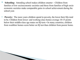  Schooling: Attending school makes children smarter – Children from
families of low socioeconomic societies and those from families of high socio
economic societies make comparable gains in school achievement during the
school year.
 Poverty: The more years children spend in poverty, the lower their IQs tend
to be. Children from lower- and working-class homes average 10-15 points
below their middle-class age mates on IQ tests • In many countries, children
from wealthier homes score better on IQ test than children from poorer home.
 
