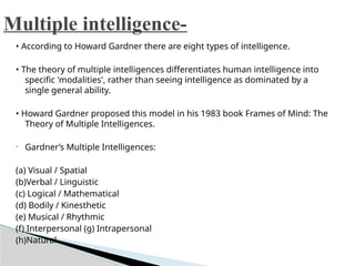 • According to Howard Gardner there are eight types of intelligence.
• The theory of multiple intelligences differentiates human intelligence into
specific 'modalities', rather than seeing intelligence as dominated by a
single general ability.
• Howard Gardner proposed this model in his 1983 book Frames of Mind: The
Theory of Multiple Intelligences.
• Gardner’s Multiple Intelligences:
(a) Visual / Spatial
(b)Verbal / Linguistic
(c) Logical / Mathematical
(d) Bodily / Kinesthetic
(e) Musical / Rhythmic
(f) Interpersonal (g) Intrapersonal
(h)Natural
Multiple intelligence-
 