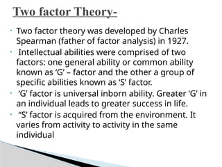• Two factor theory was developed by Charles
Spearman (father of factor analysis) in 1927.
• Intellectual abilities were comprised of two
factors: one general ability or common ability
known as ‘G’ – factor and the other a group of
specific abilities known as ‘S’ factor.
• ‘G’ factor is universal inborn ability. Greater ‘G’ in
an individual leads to greater success in life.
• ‘‘S’ factor is acquired from the environment. It
varies from activity to activity in the same
individual
Two factor Theory-
 