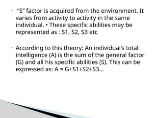 • ‘‘S” factor is acquired from the environment. It
varies from activity to activity in the same
individual. • These specific abilities may be
represented as : S1, S2, S3 etc
• According to this theory: An individual’s total
intelligence (A) is the sum of the general factor
(G) and all his specific abilities (S). This can be
expressed as: A = G+S1+S2+S3…
 