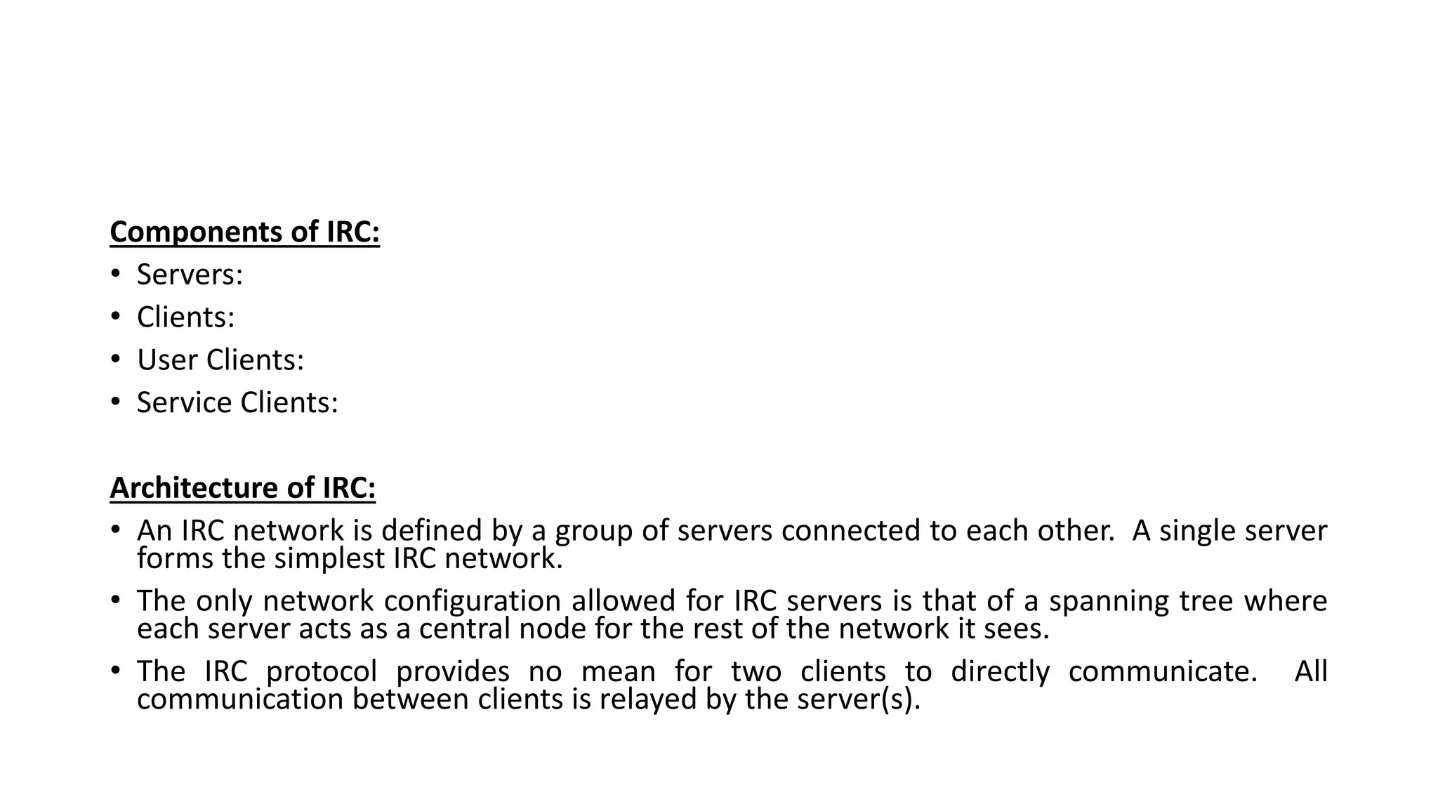 Components of IRC:
• Servers:
• Clients:
• User Clients:
• Service Clients:
Architecture of IRC:
• An IRC network is defined by a group of servers connected to each other. A single server
forms the simplest IRC network.
• The only network configuration allowed for IRC servers is that of a spanning tree where
each server acts as a central node for the rest of the network it sees.
• The IRC protocol provides no mean for two clients to directly communicate. All
communication between clients is relayed by the server(s).
 
