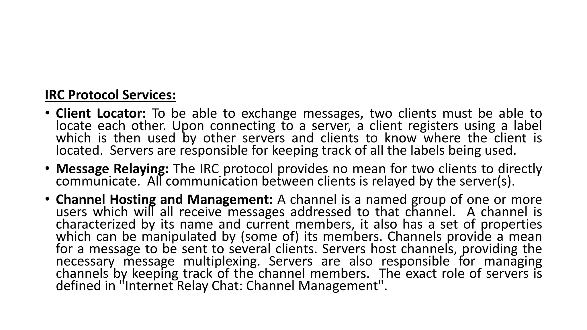 IRC Protocol Services:
• Client Locator: To be able to exchange messages, two clients must be able to
locate each other. Upon connecting to a server, a client registers using a label
which is then used by other servers and clients to know where the client is
located. Servers are responsible for keeping track of all the labels being used.
• Message Relaying: The IRC protocol provides no mean for two clients to directly
communicate. All communication between clients is relayed by the server(s).
• Channel Hosting and Management: A channel is a named group of one or more
users which will all receive messages addressed to that channel. A channel is
characterized by its name and current members, it also has a set of properties
which can be manipulated by (some of) its members. Channels provide a mean
for a message to be sent to several clients. Servers host channels, providing the
necessary message multiplexing. Servers are also responsible for managing
channels by keeping track of the channel members. The exact role of servers is
defined in "Internet Relay Chat: Channel Management".
 
