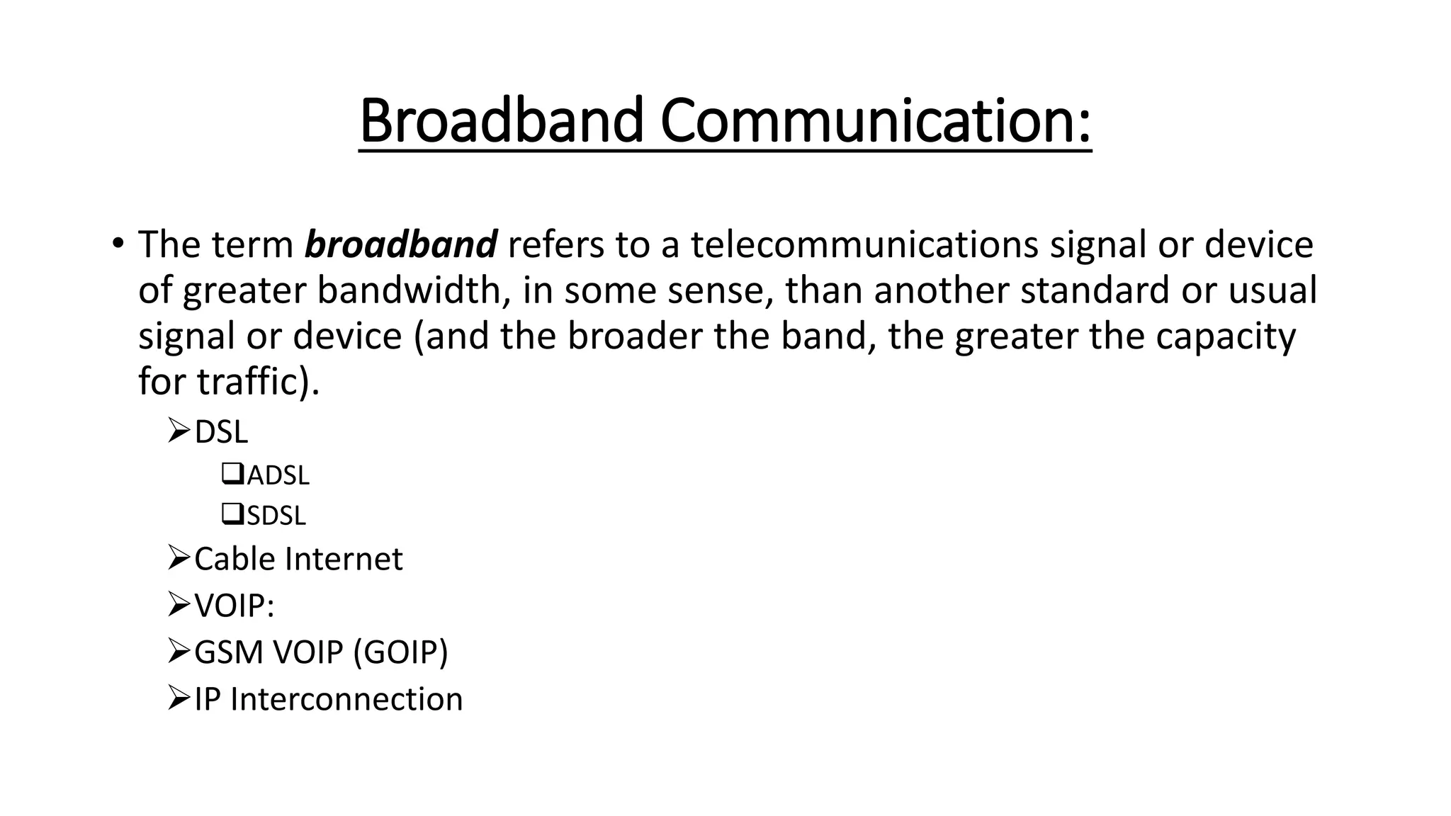 Broadband Communication:
• The term broadband refers to a telecommunications signal or device
of greater bandwidth, in some sense, than another standard or usual
signal or device (and the broader the band, the greater the capacity
for traffic).
DSL
ADSL
SDSL
Cable Internet
VOIP:
GSM VOIP (GOIP)
IP Interconnection
 