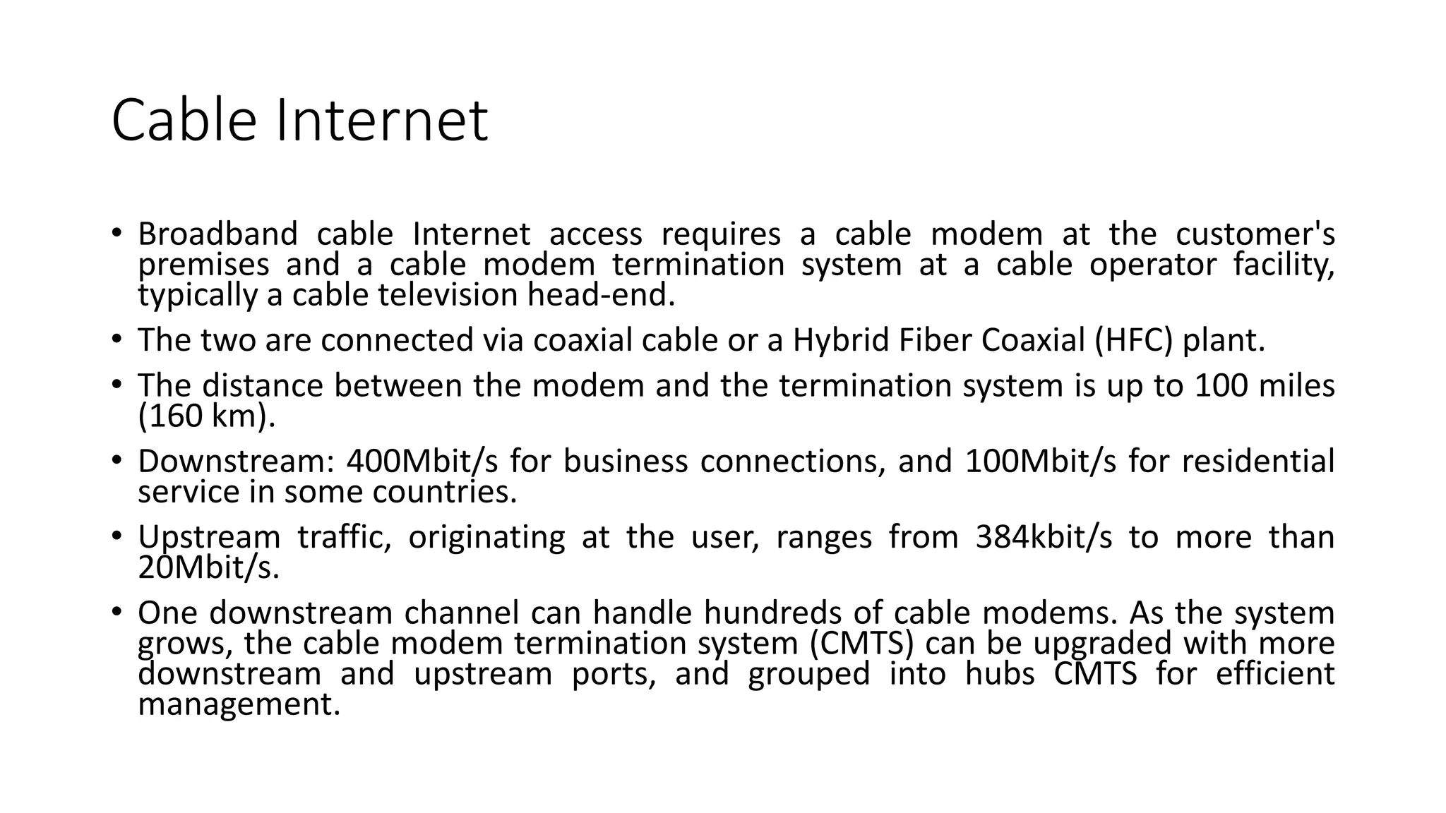 Cable Internet
• Broadband cable Internet access requires a cable modem at the customer's
premises and a cable modem termination system at a cable operator facility,
typically a cable television head-end.
• The two are connected via coaxial cable or a Hybrid Fiber Coaxial (HFC) plant.
• The distance between the modem and the termination system is up to 100 miles
(160 km).
• Downstream: 400Mbit/s for business connections, and 100Mbit/s for residential
service in some countries.
• Upstream traffic, originating at the user, ranges from 384kbit/s to more than
20Mbit/s.
• One downstream channel can handle hundreds of cable modems. As the system
grows, the cable modem termination system (CMTS) can be upgraded with more
downstream and upstream ports, and grouped into hubs CMTS for efficient
management.
 