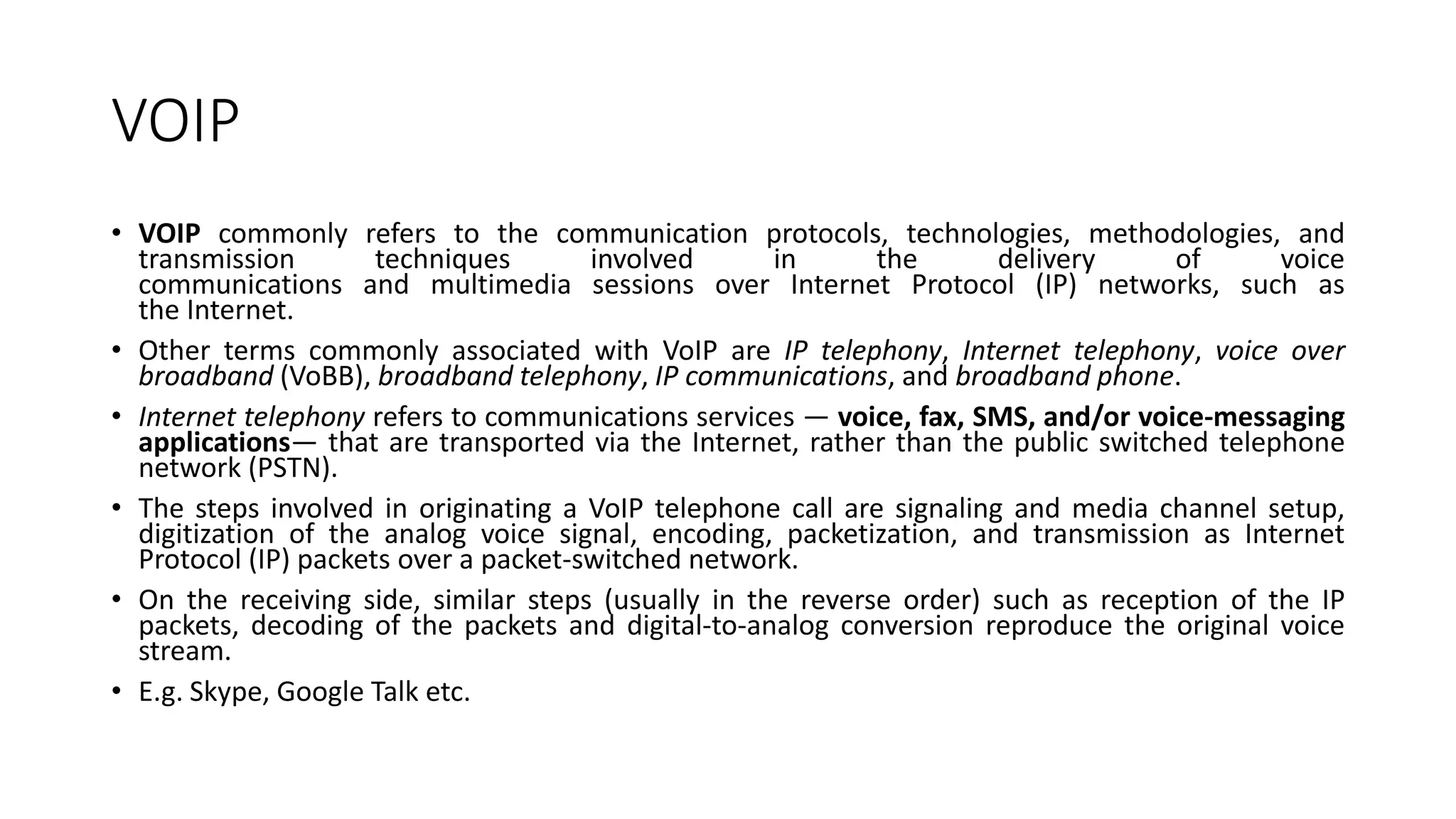 VOIP
• VOIP commonly refers to the communication protocols, technologies, methodologies, and
transmission techniques involved in the delivery of voice
communications and multimedia sessions over Internet Protocol (IP) networks, such as
the Internet.
• Other terms commonly associated with VoIP are IP telephony, Internet telephony, voice over
broadband (VoBB), broadband telephony, IP communications, and broadband phone.
• Internet telephony refers to communications services — voice, fax, SMS, and/or voice-messaging
applications— that are transported via the Internet, rather than the public switched telephone
network (PSTN).
• The steps involved in originating a VoIP telephone call are signaling and media channel setup,
digitization of the analog voice signal, encoding, packetization, and transmission as Internet
Protocol (IP) packets over a packet-switched network.
• On the receiving side, similar steps (usually in the reverse order) such as reception of the IP
packets, decoding of the packets and digital-to-analog conversion reproduce the original voice
stream.
• E.g. Skype, Google Talk etc.
 