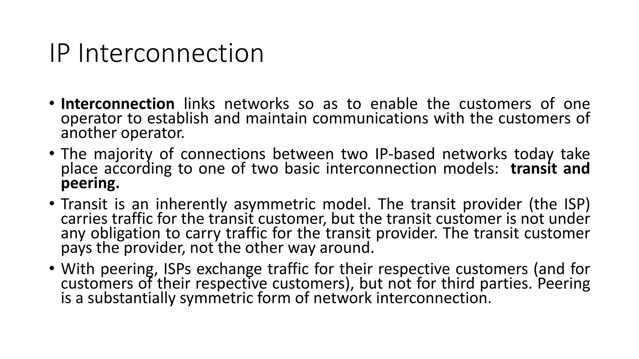 IP Interconnection
• Interconnection links networks so as to enable the customers of one
operator to establish and maintain communications with the customers of
another operator.
• The majority of connections between two IP-based networks today take
place according to one of two basic interconnection models: transit and
peering.
• Transit is an inherently asymmetric model. The transit provider (the ISP)
carries traffic for the transit customer, but the transit customer is not under
any obligation to carry traffic for the transit provider. The transit customer
pays the provider, not the other way around.
• With peering, ISPs exchange traffic for their respective customers (and for
customers of their respective customers), but not for third parties. Peering
is a substantially symmetric form of network interconnection.
 