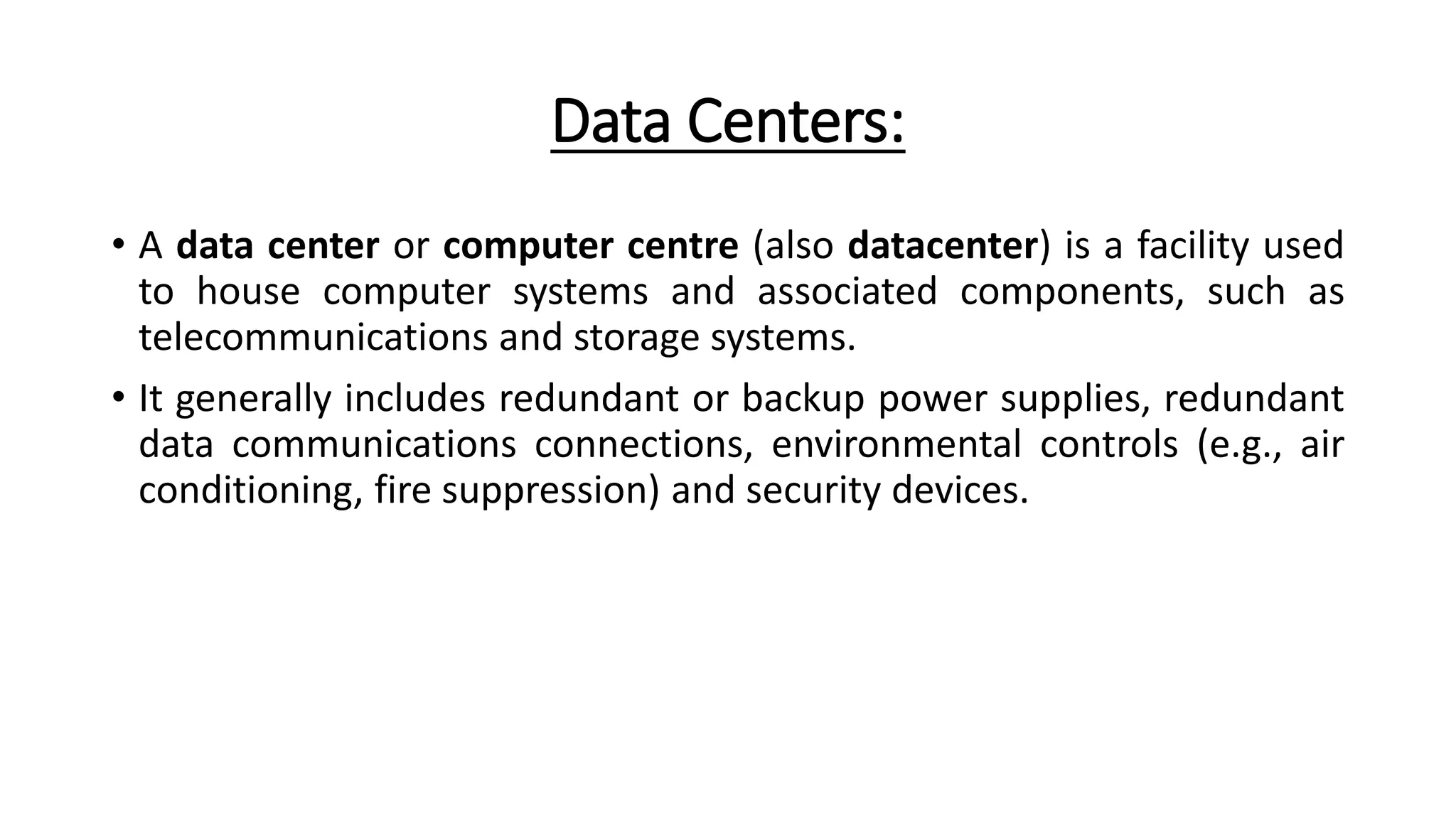 Data Centers:
• A data center or computer centre (also datacenter) is a facility used
to house computer systems and associated components, such as
telecommunications and storage systems.
• It generally includes redundant or backup power supplies, redundant
data communications connections, environmental controls (e.g., air
conditioning, fire suppression) and security devices.
 