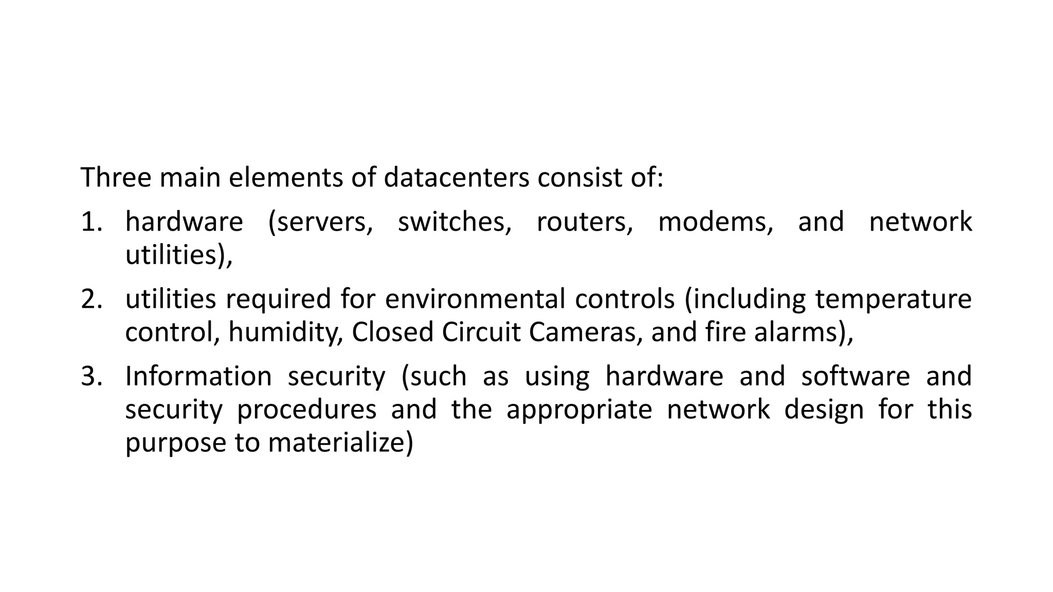 Three main elements of datacenters consist of:
1. hardware (servers, switches, routers, modems, and network
utilities),
2. utilities required for environmental controls (including temperature
control, humidity, Closed Circuit Cameras, and fire alarms),
3. Information security (such as using hardware and software and
security procedures and the appropriate network design for this
purpose to materialize)
 
