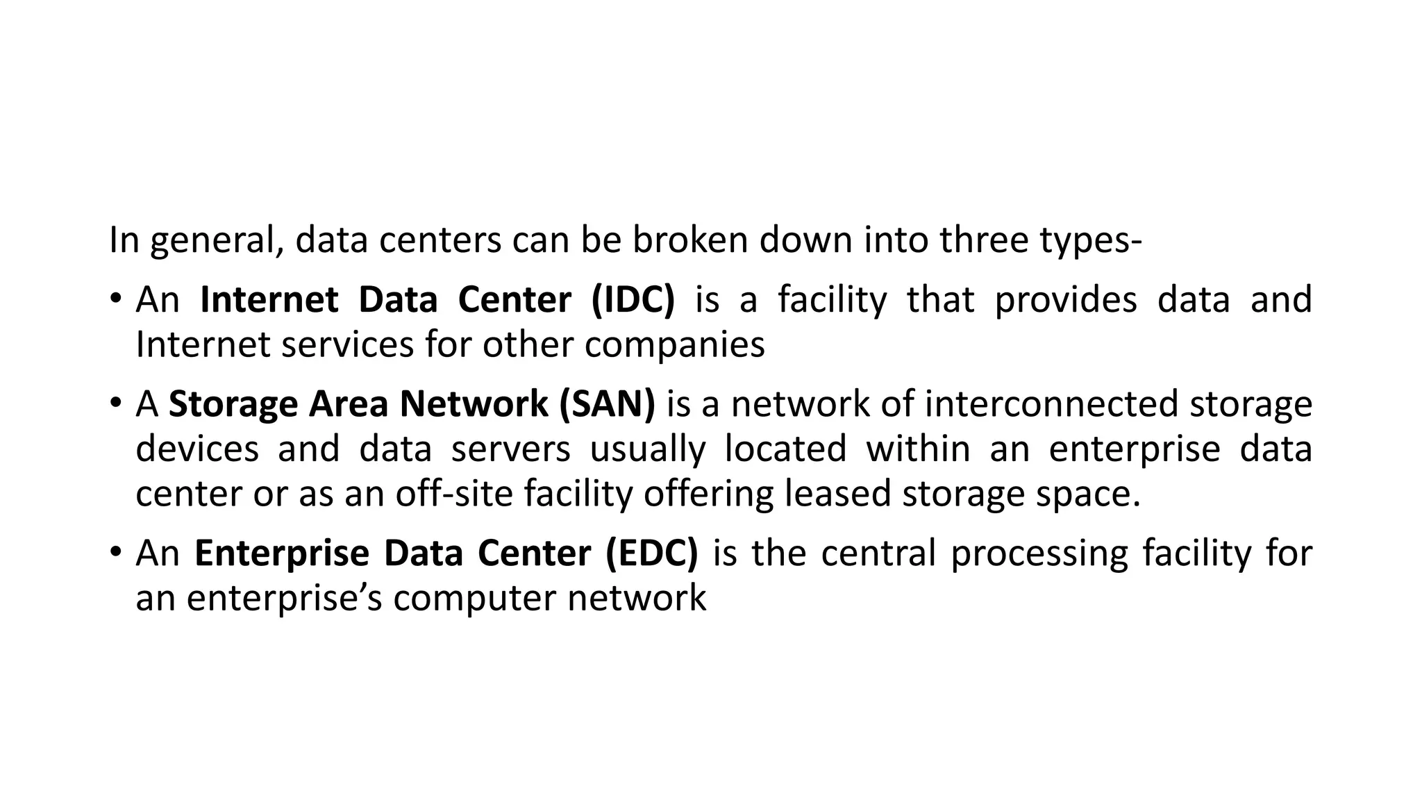 In general, data centers can be broken down into three types-
• An Internet Data Center (IDC) is a facility that provides data and
Internet services for other companies
• A Storage Area Network (SAN) is a network of interconnected storage
devices and data servers usually located within an enterprise data
center or as an off-site facility offering leased storage space.
• An Enterprise Data Center (EDC) is the central processing facility for
an enterprise’s computer network
 