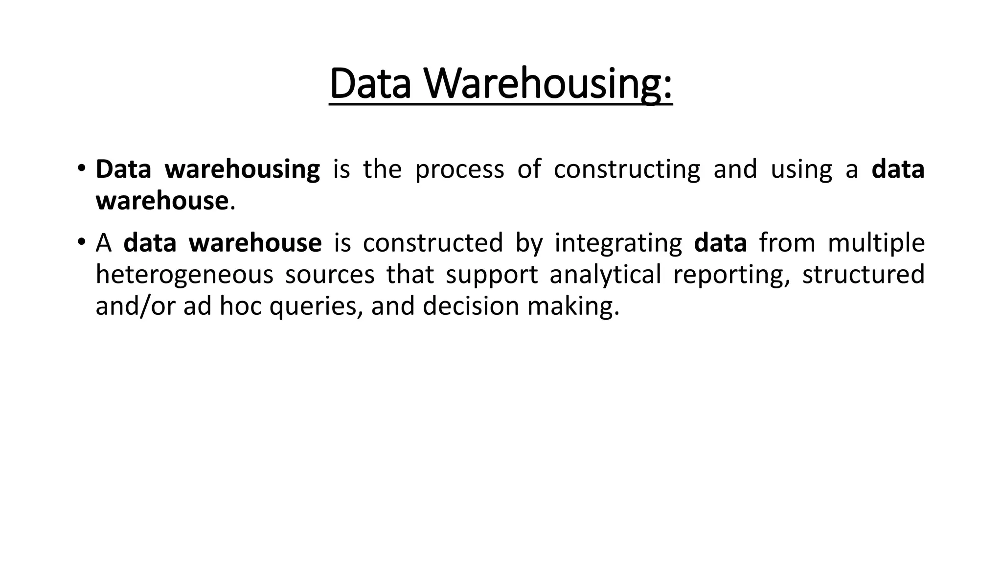Data Warehousing:
• Data warehousing is the process of constructing and using a data
warehouse.
• A data warehouse is constructed by integrating data from multiple
heterogeneous sources that support analytical reporting, structured
and/or ad hoc queries, and decision making.
 