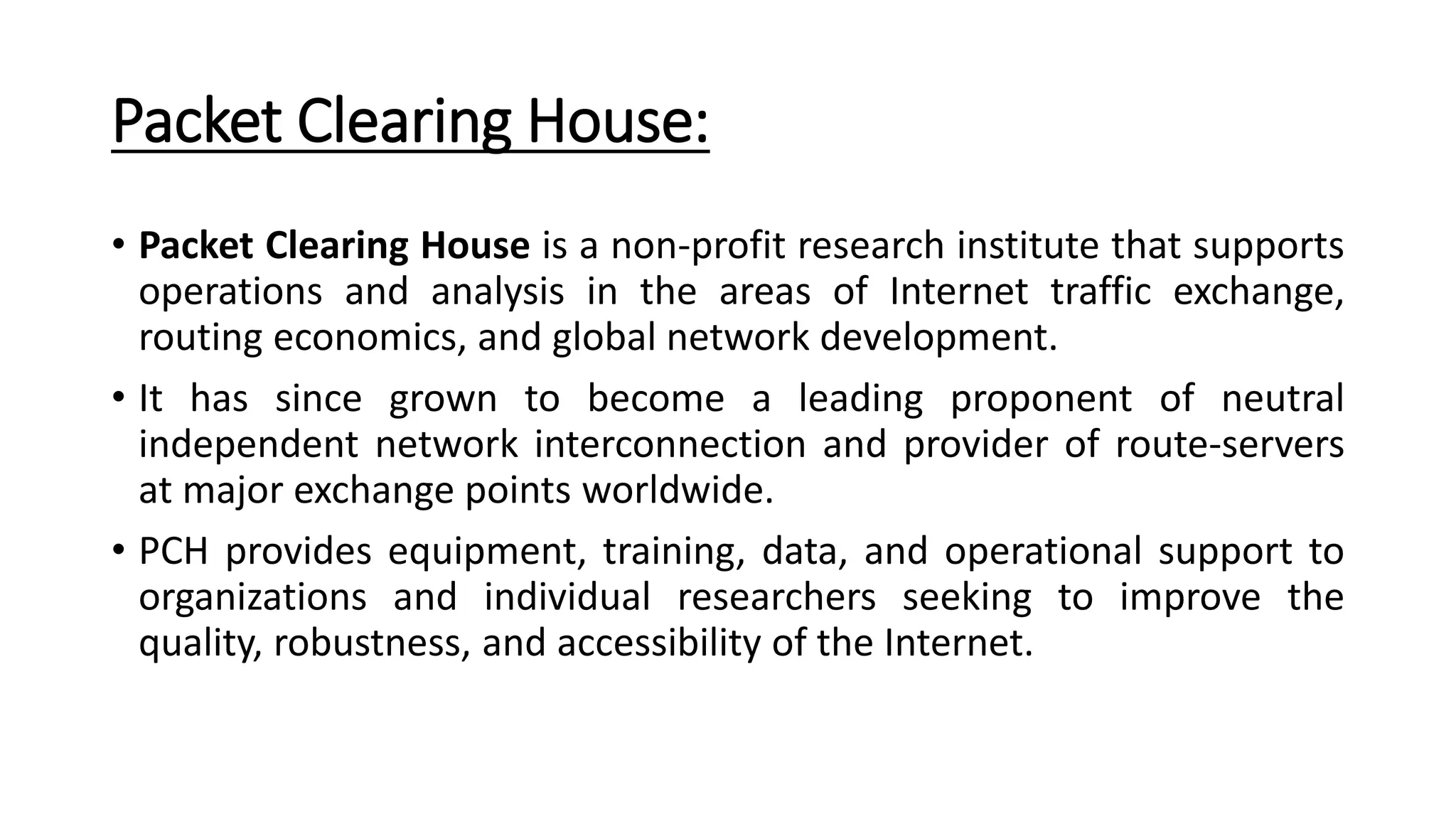 Packet Clearing House:
• Packet Clearing House is a non-profit research institute that supports
operations and analysis in the areas of Internet traffic exchange,
routing economics, and global network development.
• It has since grown to become a leading proponent of neutral
independent network interconnection and provider of route-servers
at major exchange points worldwide.
• PCH provides equipment, training, data, and operational support to
organizations and individual researchers seeking to improve the
quality, robustness, and accessibility of the Internet.
 