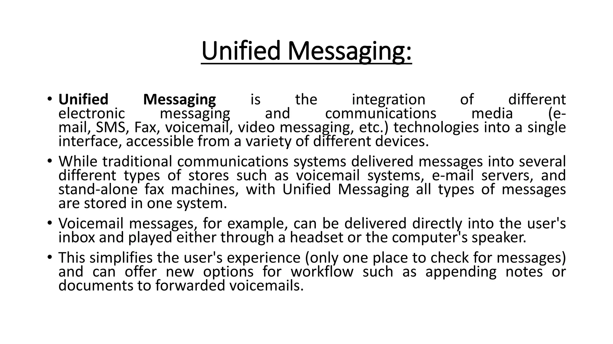 Unified Messaging:
• Unified Messaging is the integration of different
electronic messaging and communications media (e-
mail, SMS, Fax, voicemail, video messaging, etc.) technologies into a single
interface, accessible from a variety of different devices.
• While traditional communications systems delivered messages into several
different types of stores such as voicemail systems, e-mail servers, and
stand-alone fax machines, with Unified Messaging all types of messages
are stored in one system.
• Voicemail messages, for example, can be delivered directly into the user's
inbox and played either through a headset or the computer's speaker.
• This simplifies the user's experience (only one place to check for messages)
and can offer new options for workflow such as appending notes or
documents to forwarded voicemails.
 