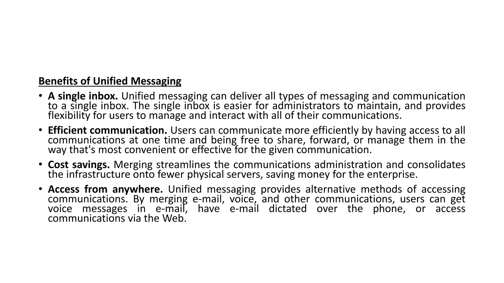 Benefits of Unified Messaging
• A single inbox. Unified messaging can deliver all types of messaging and communication
to a single inbox. The single inbox is easier for administrators to maintain, and provides
flexibility for users to manage and interact with all of their communications.
• Efficient communication. Users can communicate more efficiently by having access to all
communications at one time and being free to share, forward, or manage them in the
way that's most convenient or effective for the given communication.
• Cost savings. Merging streamlines the communications administration and consolidates
the infrastructure onto fewer physical servers, saving money for the enterprise.
• Access from anywhere. Unified messaging provides alternative methods of accessing
communications. By merging e-mail, voice, and other communications, users can get
voice messages in e-mail, have e-mail dictated over the phone, or access
communications via the Web.
 