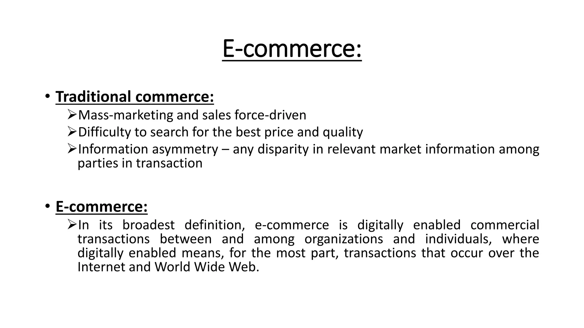 E-commerce:
• Traditional commerce:
Mass-marketing and sales force-driven
Difficulty to search for the best price and quality
Information asymmetry – any disparity in relevant market information among
parties in transaction
• E-commerce:
In its broadest definition, e-commerce is digitally enabled commercial
transactions between and among organizations and individuals, where
digitally enabled means, for the most part, transactions that occur over the
Internet and World Wide Web.
 