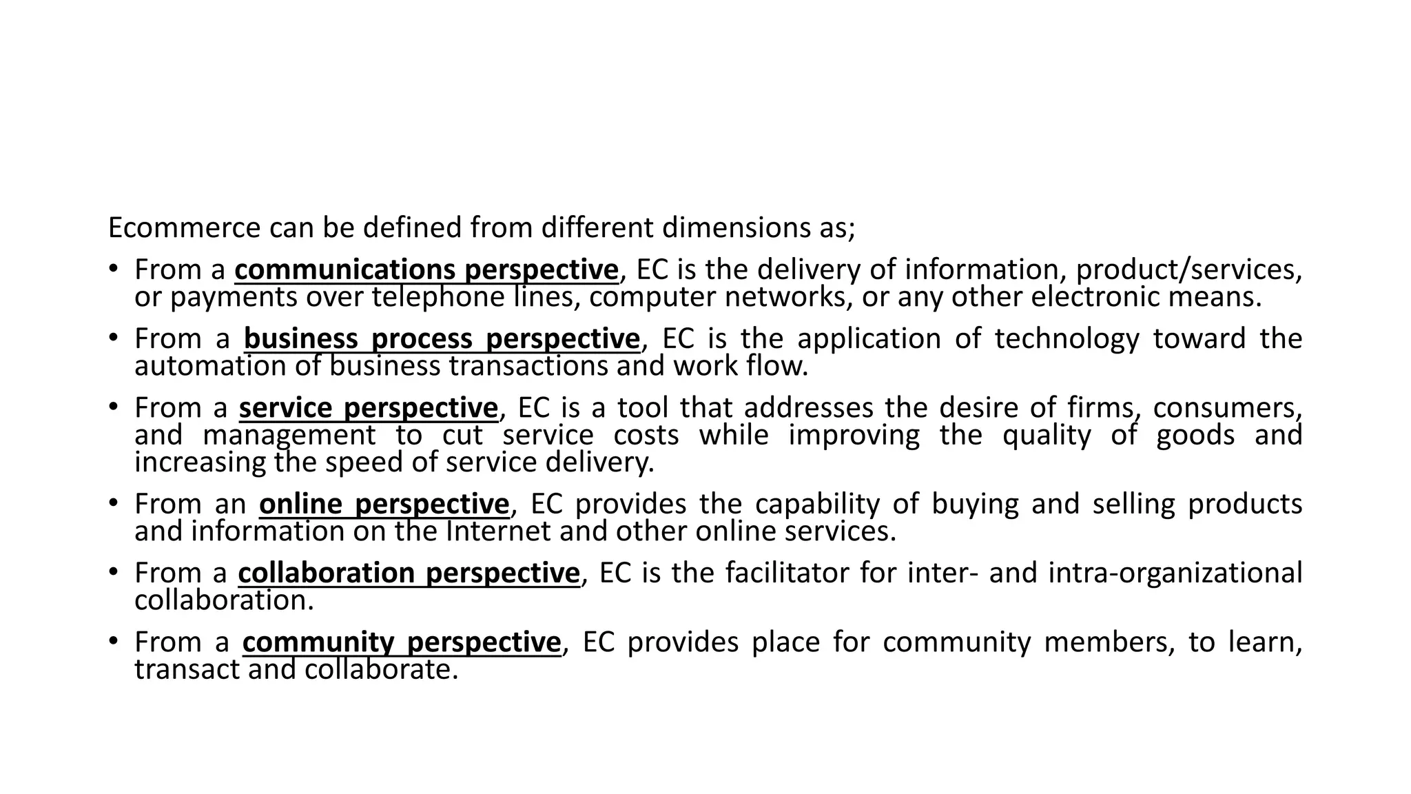 Ecommerce can be defined from different dimensions as;
• From a communications perspective, EC is the delivery of information, product/services,
or payments over telephone lines, computer networks, or any other electronic means.
• From a business process perspective, EC is the application of technology toward the
automation of business transactions and work flow.
• From a service perspective, EC is a tool that addresses the desire of firms, consumers,
and management to cut service costs while improving the quality of goods and
increasing the speed of service delivery.
• From an online perspective, EC provides the capability of buying and selling products
and information on the Internet and other online services.
• From a collaboration perspective, EC is the facilitator for inter- and intra-organizational
collaboration.
• From a community perspective, EC provides place for community members, to learn,
transact and collaborate.
 