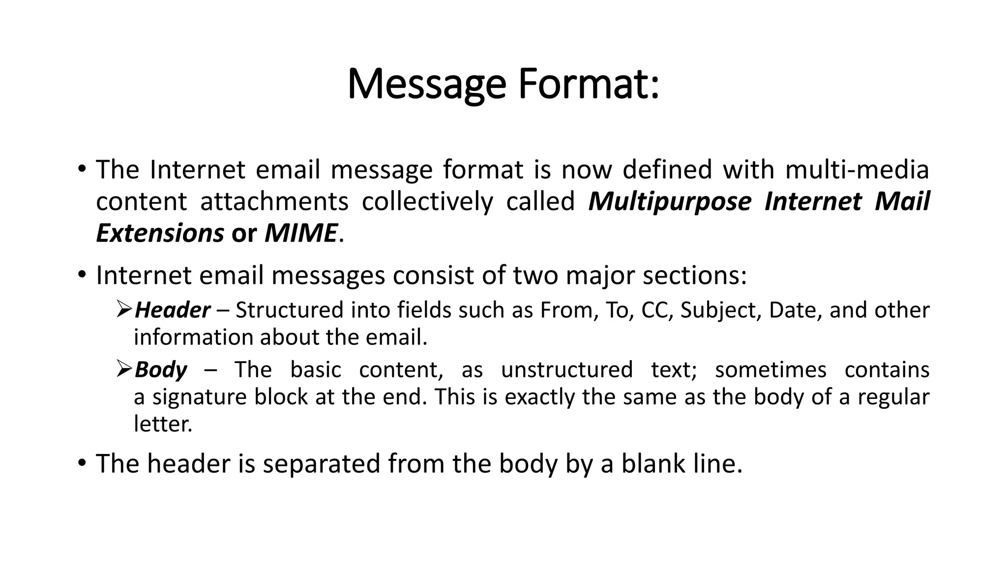 Message Format:
• The Internet email message format is now defined with multi-media
content attachments collectively called Multipurpose Internet Mail
Extensions or MIME.
• Internet email messages consist of two major sections:
Header – Structured into fields such as From, To, CC, Subject, Date, and other
information about the email.
Body – The basic content, as unstructured text; sometimes contains
a signature block at the end. This is exactly the same as the body of a regular
letter.
• The header is separated from the body by a blank line.
 
