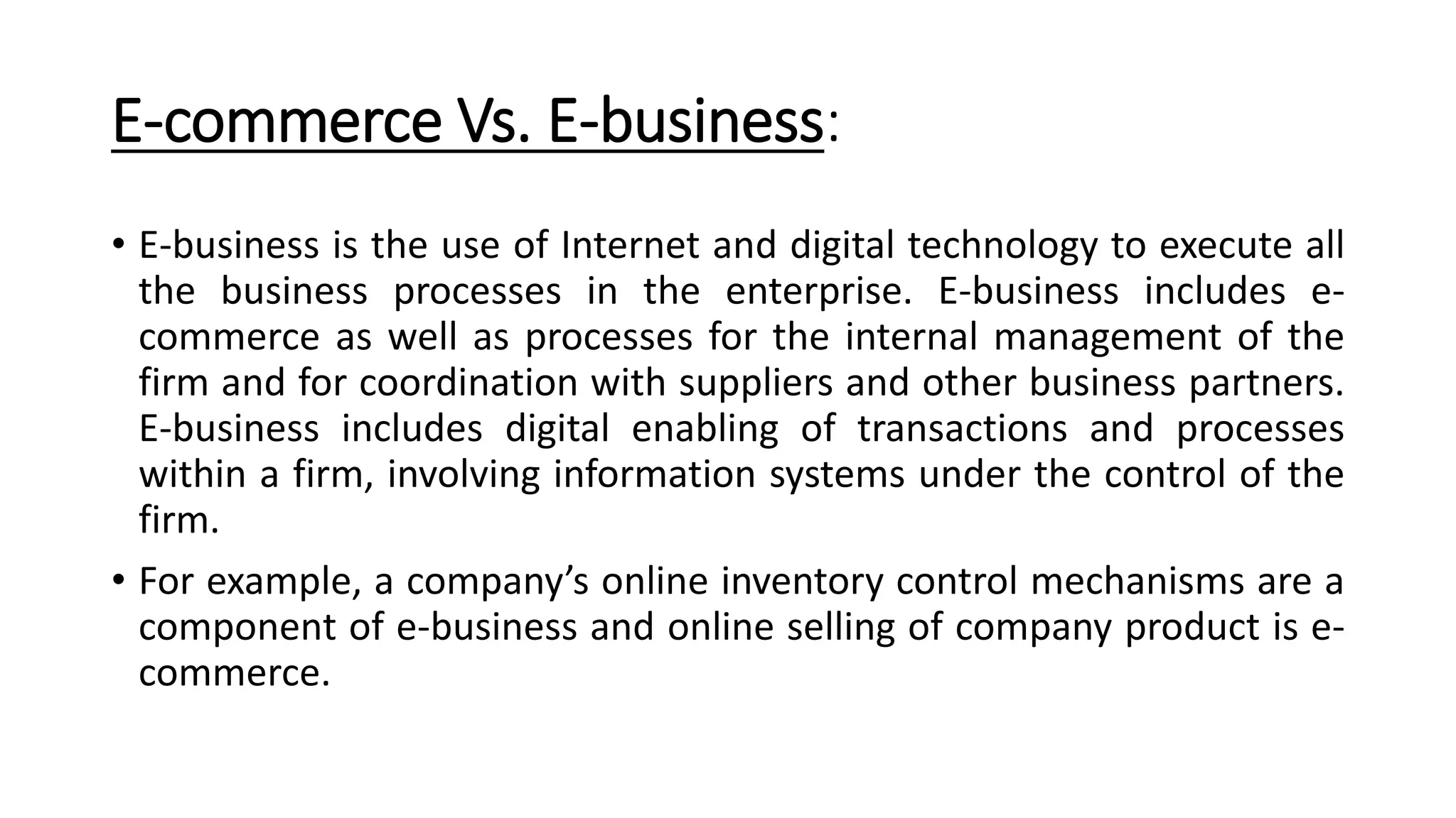 E-commerce Vs. E-business:
• E-business is the use of Internet and digital technology to execute all
the business processes in the enterprise. E-business includes e-
commerce as well as processes for the internal management of the
firm and for coordination with suppliers and other business partners.
E-business includes digital enabling of transactions and processes
within a firm, involving information systems under the control of the
firm.
• For example, a company’s online inventory control mechanisms are a
component of e-business and online selling of company product is e-
commerce.
 