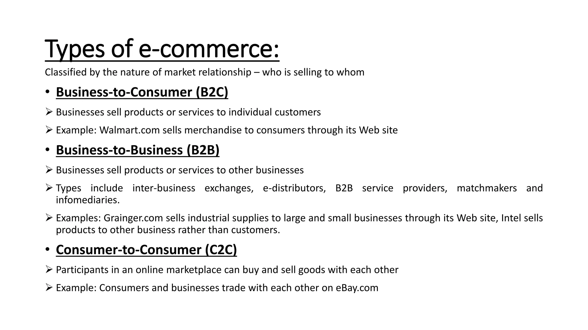 Types of e-commerce:
Classified by the nature of market relationship – who is selling to whom
• Business-to-Consumer (B2C)
 Businesses sell products or services to individual customers
 Example: Walmart.com sells merchandise to consumers through its Web site
• Business-to-Business (B2B)
 Businesses sell products or services to other businesses
 Types include inter-business exchanges, e-distributors, B2B service providers, matchmakers and
infomediaries.
 Examples: Grainger.com sells industrial supplies to large and small businesses through its Web site, Intel sells
products to other business rather than customers.
• Consumer-to-Consumer (C2C)
 Participants in an online marketplace can buy and sell goods with each other
 Example: Consumers and businesses trade with each other on eBay.com
 
