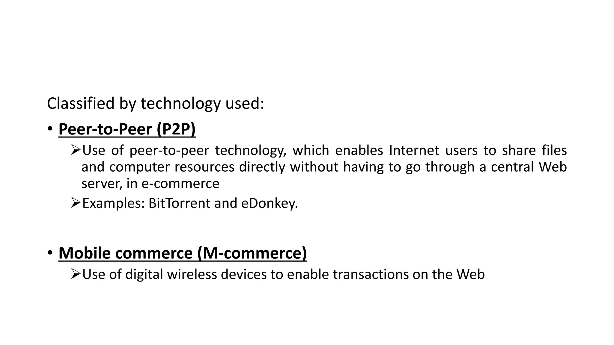 Classified by technology used:
• Peer-to-Peer (P2P)
Use of peer-to-peer technology, which enables Internet users to share files
and computer resources directly without having to go through a central Web
server, in e-commerce
Examples: BitTorrent and eDonkey.
• Mobile commerce (M-commerce)
Use of digital wireless devices to enable transactions on the Web
 