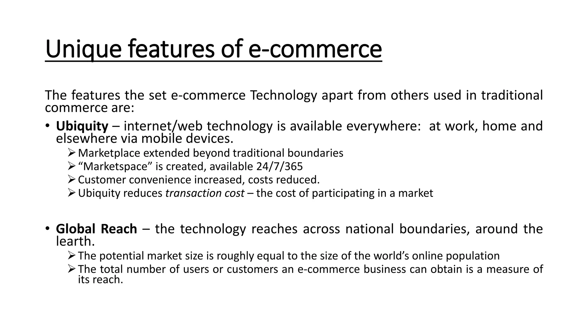 Unique features of e-commerce
The features the set e-commerce Technology apart from others used in traditional
commerce are:
• Ubiquity – internet/web technology is available everywhere: at work, home and
elsewhere via mobile devices.
Marketplace extended beyond traditional boundaries
“Marketspace” is created, available 24/7/365
Customer convenience increased, costs reduced.
Ubiquity reduces transaction cost – the cost of participating in a market
• Global Reach – the technology reaches across national boundaries, around the
learth.
The potential market size is roughly equal to the size of the world’s online population
The total number of users or customers an e-commerce business can obtain is a measure of
its reach.
 