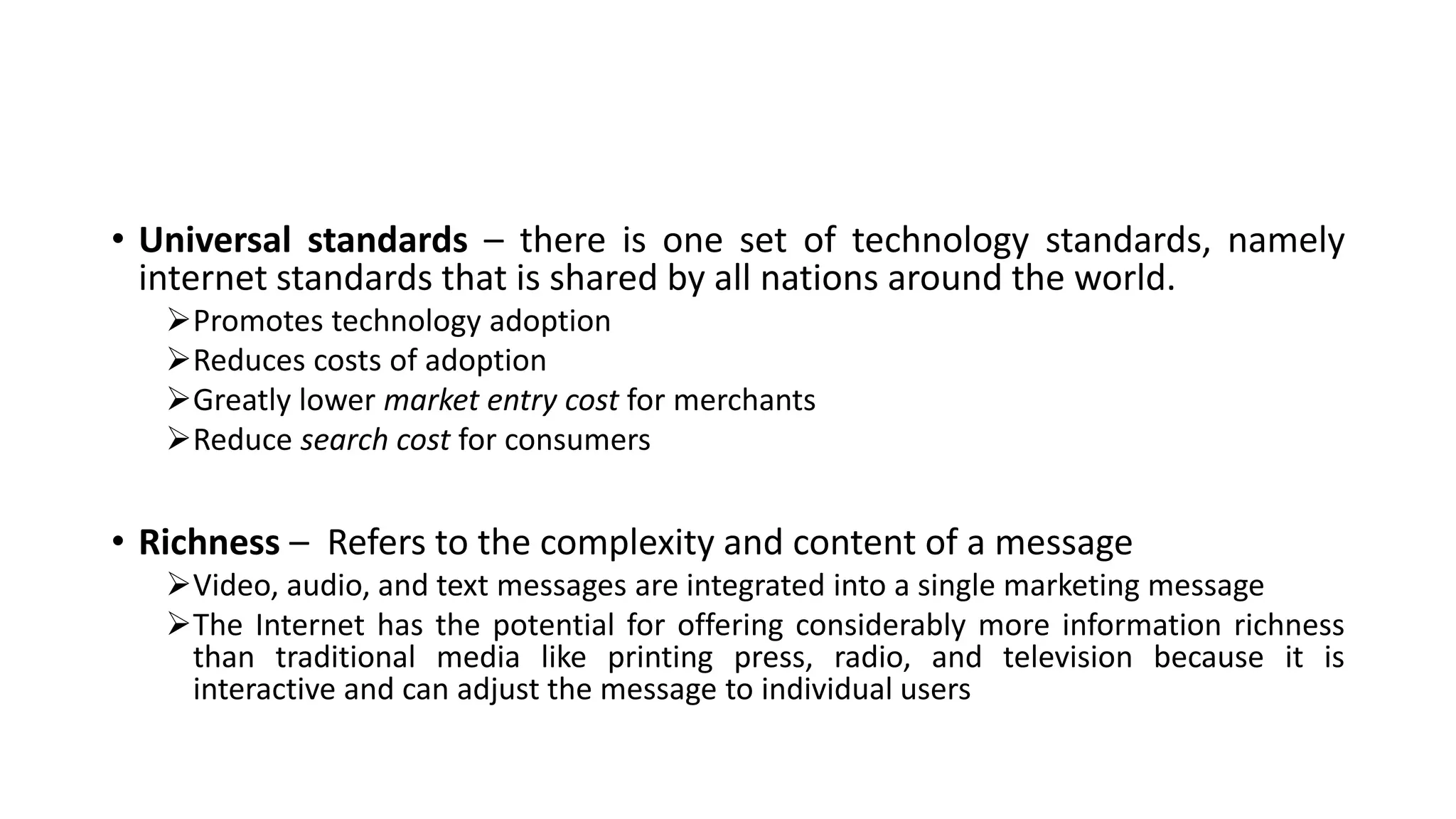 • Universal standards – there is one set of technology standards, namely
internet standards that is shared by all nations around the world.
Promotes technology adoption
Reduces costs of adoption
Greatly lower market entry cost for merchants
Reduce search cost for consumers
• Richness – Refers to the complexity and content of a message
Video, audio, and text messages are integrated into a single marketing message
The Internet has the potential for offering considerably more information richness
than traditional media like printing press, radio, and television because it is
interactive and can adjust the message to individual users
 