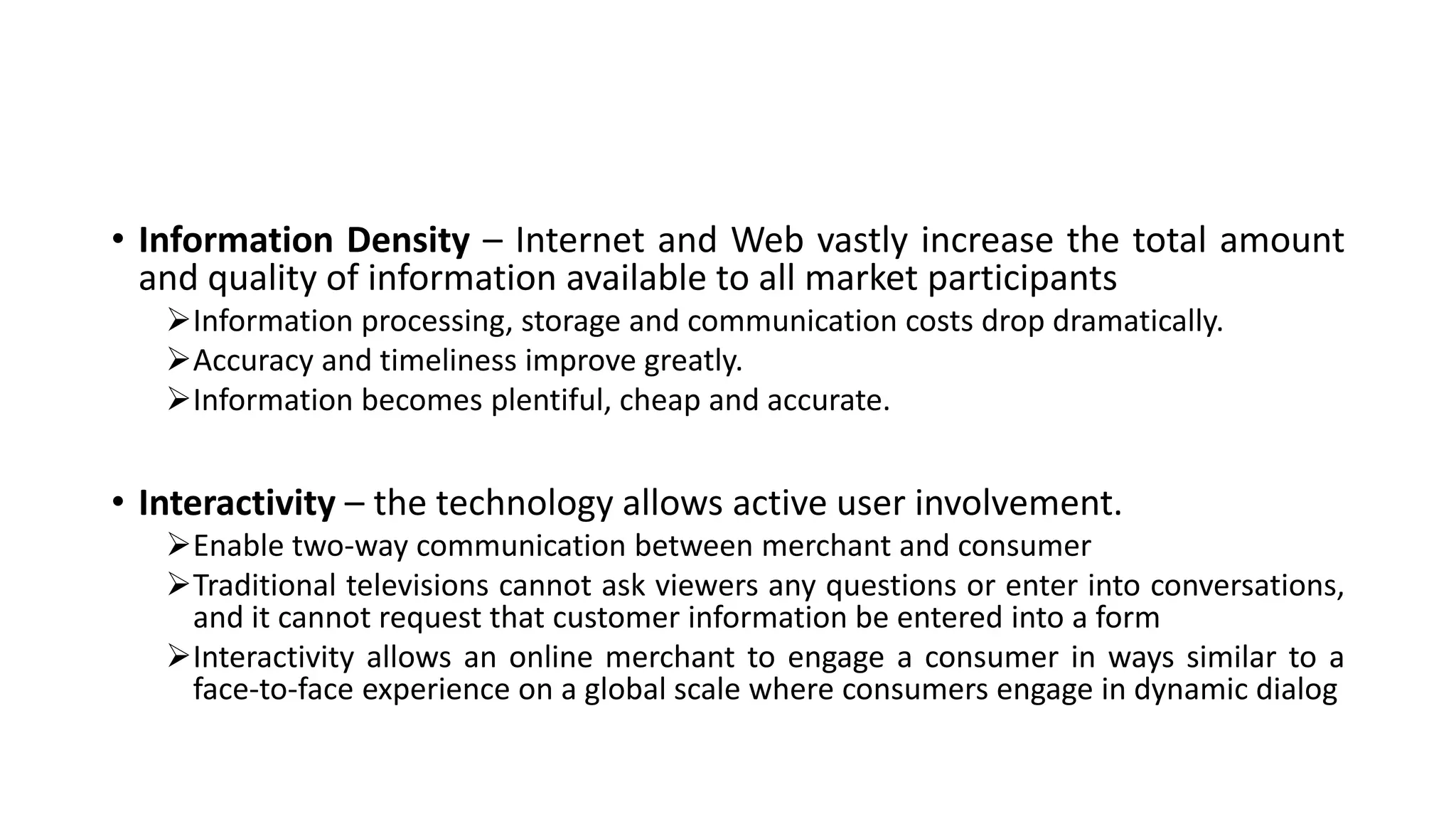 • Information Density – Internet and Web vastly increase the total amount
and quality of information available to all market participants
Information processing, storage and communication costs drop dramatically.
Accuracy and timeliness improve greatly.
Information becomes plentiful, cheap and accurate.
• Interactivity – the technology allows active user involvement.
Enable two-way communication between merchant and consumer
Traditional televisions cannot ask viewers any questions or enter into conversations,
and it cannot request that customer information be entered into a form
Interactivity allows an online merchant to engage a consumer in ways similar to a
face-to-face experience on a global scale where consumers engage in dynamic dialog
 