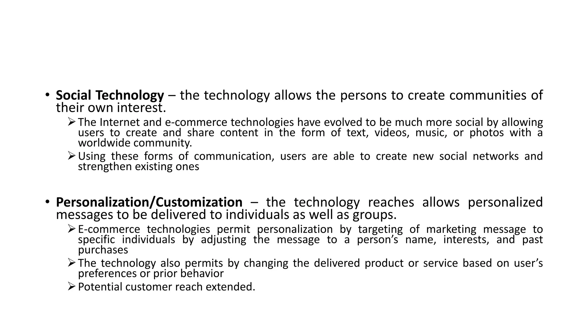 • Social Technology – the technology allows the persons to create communities of
their own interest.
The Internet and e-commerce technologies have evolved to be much more social by allowing
users to create and share content in the form of text, videos, music, or photos with a
worldwide community.
Using these forms of communication, users are able to create new social networks and
strengthen existing ones
• Personalization/Customization – the technology reaches allows personalized
messages to be delivered to individuals as well as groups.
E-commerce technologies permit personalization by targeting of marketing message to
specific individuals by adjusting the message to a person’s name, interests, and past
purchases
The technology also permits by changing the delivered product or service based on user’s
preferences or prior behavior
Potential customer reach extended.
 