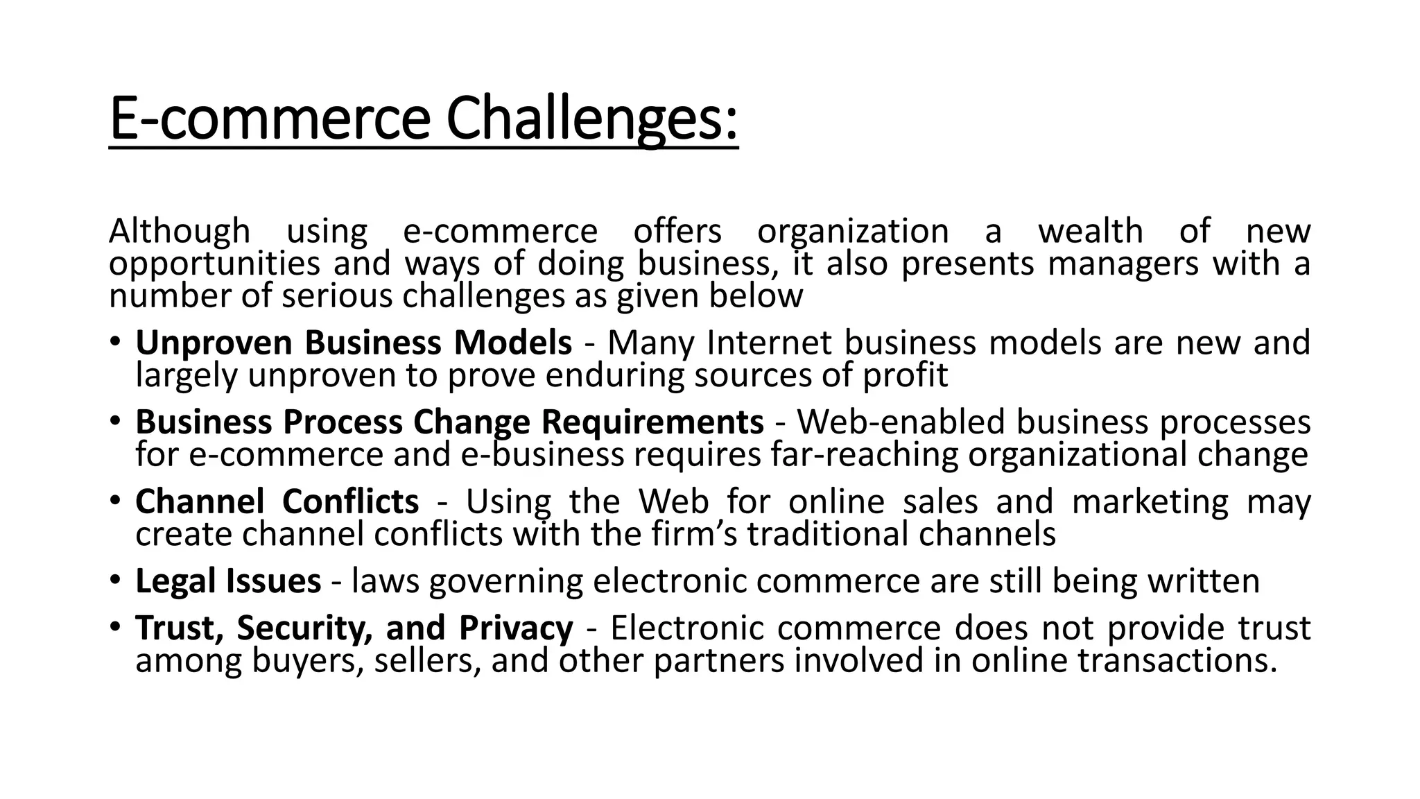 E-commerce Challenges:
Although using e-commerce offers organization a wealth of new
opportunities and ways of doing business, it also presents managers with a
number of serious challenges as given below
• Unproven Business Models - Many Internet business models are new and
largely unproven to prove enduring sources of profit
• Business Process Change Requirements - Web-enabled business processes
for e-commerce and e-business requires far-reaching organizational change
• Channel Conflicts - Using the Web for online sales and marketing may
create channel conflicts with the firm’s traditional channels
• Legal Issues - laws governing electronic commerce are still being written
• Trust, Security, and Privacy - Electronic commerce does not provide trust
among buyers, sellers, and other partners involved in online transactions.
 
