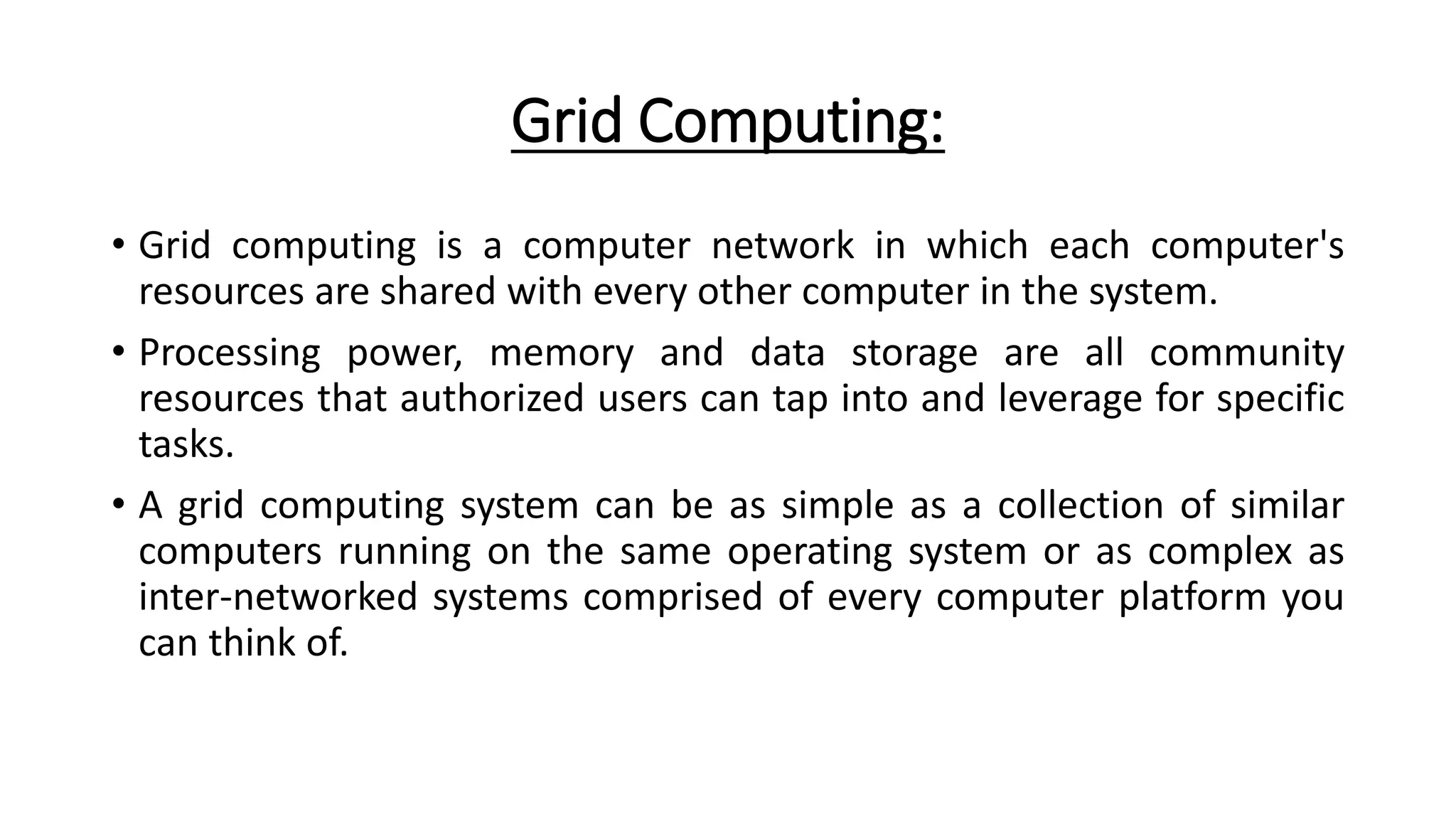 Grid Computing:
• Grid computing is a computer network in which each computer's
resources are shared with every other computer in the system.
• Processing power, memory and data storage are all community
resources that authorized users can tap into and leverage for specific
tasks.
• A grid computing system can be as simple as a collection of similar
computers running on the same operating system or as complex as
inter-networked systems comprised of every computer platform you
can think of.
 