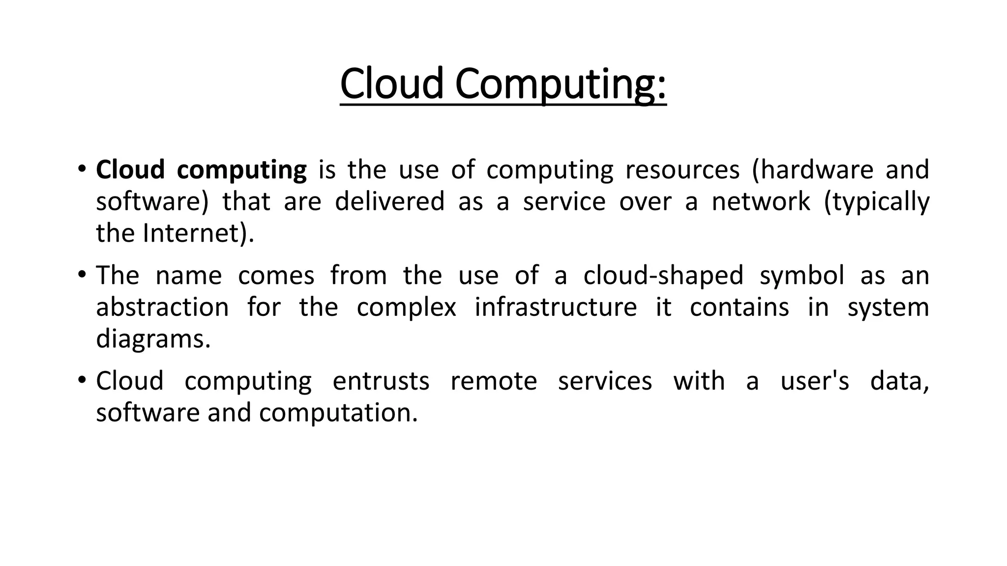 Cloud Computing:
• Cloud computing is the use of computing resources (hardware and
software) that are delivered as a service over a network (typically
the Internet).
• The name comes from the use of a cloud-shaped symbol as an
abstraction for the complex infrastructure it contains in system
diagrams.
• Cloud computing entrusts remote services with a user's data,
software and computation.
 