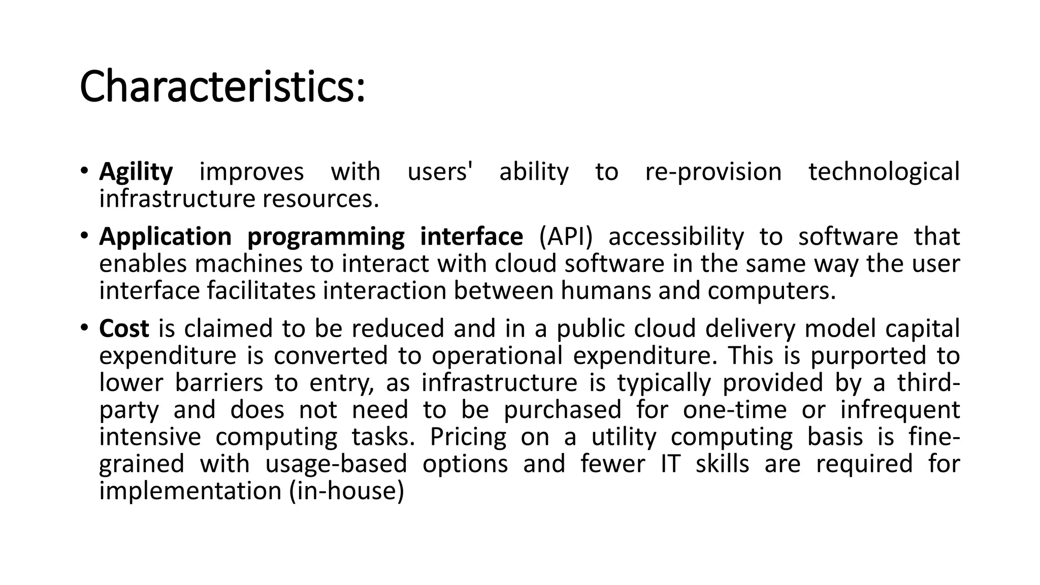 Characteristics:
• Agility improves with users' ability to re-provision technological
infrastructure resources.
• Application programming interface (API) accessibility to software that
enables machines to interact with cloud software in the same way the user
interface facilitates interaction between humans and computers.
• Cost is claimed to be reduced and in a public cloud delivery model capital
expenditure is converted to operational expenditure. This is purported to
lower barriers to entry, as infrastructure is typically provided by a third-
party and does not need to be purchased for one-time or infrequent
intensive computing tasks. Pricing on a utility computing basis is fine-
grained with usage-based options and fewer IT skills are required for
implementation (in-house)
 