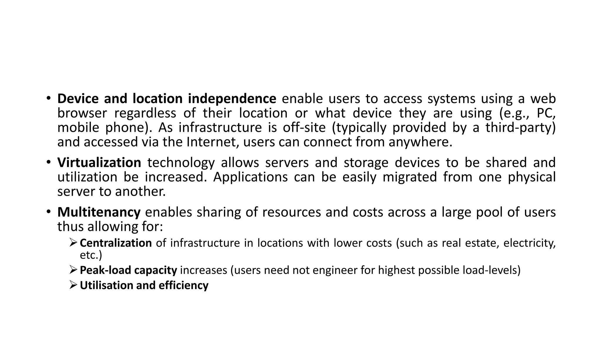 • Device and location independence enable users to access systems using a web
browser regardless of their location or what device they are using (e.g., PC,
mobile phone). As infrastructure is off-site (typically provided by a third-party)
and accessed via the Internet, users can connect from anywhere.
• Virtualization technology allows servers and storage devices to be shared and
utilization be increased. Applications can be easily migrated from one physical
server to another.
• Multitenancy enables sharing of resources and costs across a large pool of users
thus allowing for:
Centralization of infrastructure in locations with lower costs (such as real estate, electricity,
etc.)
Peak-load capacity increases (users need not engineer for highest possible load-levels)
Utilisation and efficiency
 