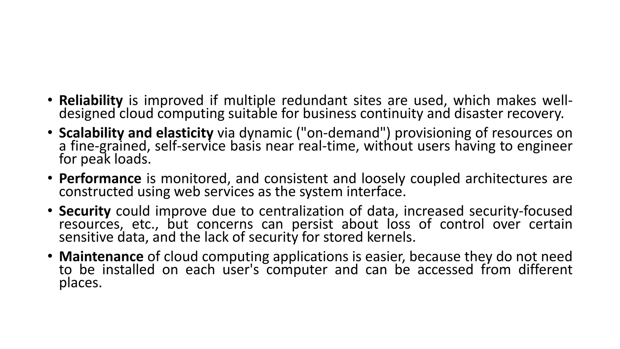• Reliability is improved if multiple redundant sites are used, which makes well-
designed cloud computing suitable for business continuity and disaster recovery.
• Scalability and elasticity via dynamic ("on-demand") provisioning of resources on
a fine-grained, self-service basis near real-time, without users having to engineer
for peak loads.
• Performance is monitored, and consistent and loosely coupled architectures are
constructed using web services as the system interface.
• Security could improve due to centralization of data, increased security-focused
resources, etc., but concerns can persist about loss of control over certain
sensitive data, and the lack of security for stored kernels.
• Maintenance of cloud computing applications is easier, because they do not need
to be installed on each user's computer and can be accessed from different
places.
 