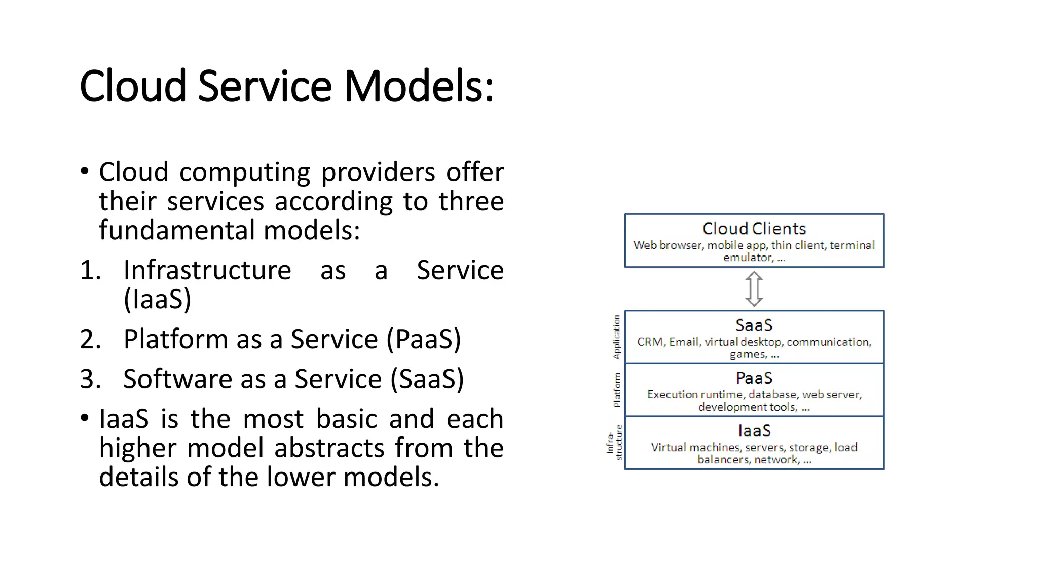 Cloud Service Models:
• Cloud computing providers offer
their services according to three
fundamental models:
1. Infrastructure as a Service
(IaaS)
2. Platform as a Service (PaaS)
3. Software as a Service (SaaS)
• IaaS is the most basic and each
higher model abstracts from the
details of the lower models.
 