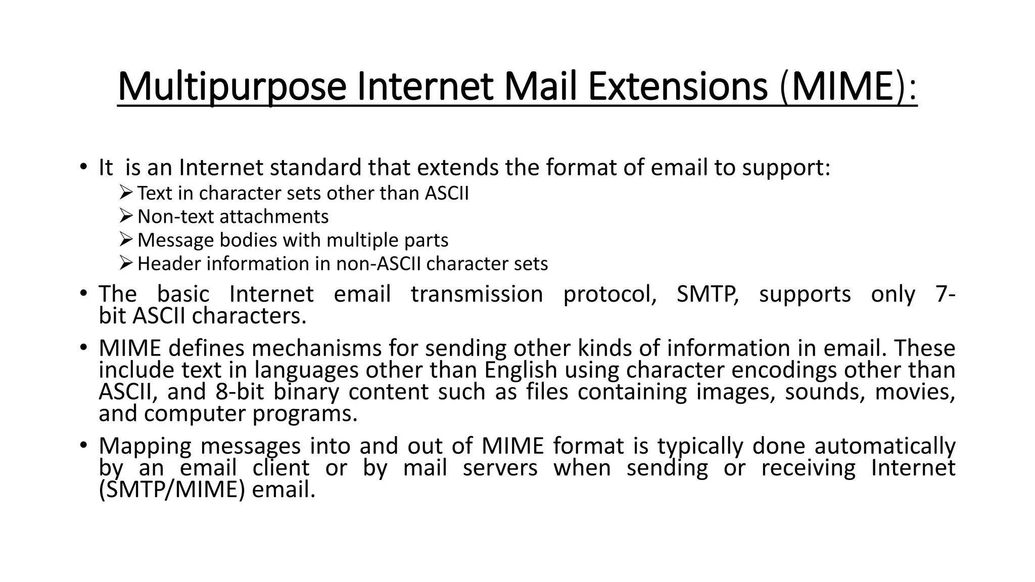 Multipurpose Internet Mail Extensions (MIME):
• It is an Internet standard that extends the format of email to support:
Text in character sets other than ASCII
Non-text attachments
Message bodies with multiple parts
Header information in non-ASCII character sets
• The basic Internet email transmission protocol, SMTP, supports only 7-
bit ASCII characters.
• MIME defines mechanisms for sending other kinds of information in email. These
include text in languages other than English using character encodings other than
ASCII, and 8-bit binary content such as files containing images, sounds, movies,
and computer programs.
• Mapping messages into and out of MIME format is typically done automatically
by an email client or by mail servers when sending or receiving Internet
(SMTP/MIME) email.
 