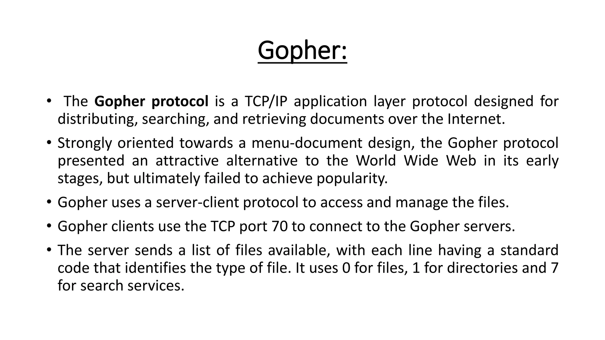 Gopher:
• The Gopher protocol is a TCP/IP application layer protocol designed for
distributing, searching, and retrieving documents over the Internet.
• Strongly oriented towards a menu-document design, the Gopher protocol
presented an attractive alternative to the World Wide Web in its early
stages, but ultimately failed to achieve popularity.
• Gopher uses a server-client protocol to access and manage the files.
• Gopher clients use the TCP port 70 to connect to the Gopher servers.
• The server sends a list of files available, with each line having a standard
code that identifies the type of file. It uses 0 for files, 1 for directories and 7
for search services.
 