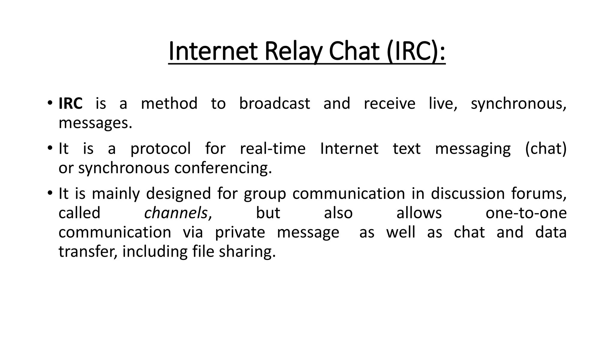 Internet Relay Chat (IRC):
• IRC is a method to broadcast and receive live, synchronous,
messages.
• It is a protocol for real-time Internet text messaging (chat)
or synchronous conferencing.
• It is mainly designed for group communication in discussion forums,
called channels, but also allows one-to-one
communication via private message as well as chat and data
transfer, including file sharing.
 
