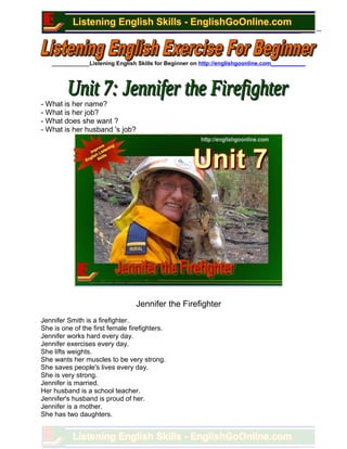 ____________Listening English Skills for Beginner on http://englishgoonline.com___________
- What is her name?
- What is her job?
- What does she want ?
- What is her husband 's job?
Jennifer the Firefighter
Jennifer Smith is a firefighter.
She is one of the first female firefighters.
Jennifer works hard every day.
Jennifer exercises every day.
She lifts weights.
She wants her muscles to be very strong.
She saves people's lives every day.
She is very strong.
Jennifer is married.
Her husband is a school teacher.
Jennifer's husband is proud of her.
Jennifer is a mother.
She has two daughters.
 