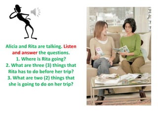Alicia and Rita are talking. Listen
    and answer the questions.
     1. Where is Rita going?
2. What are three (3) things that
 Rita has to do before her trip?
 3. What are two (2) things that
 she is going to do on her trip?
 