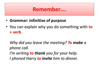 Remember….
• Grammar: infinitive of purpose
• You can explain why you do something with to
  + verb.

 Why did you leave the meeting? To make a
 phone call.
 I’m writing to thank you for your help.
 I phoned Harry to invite him to dinner.
 