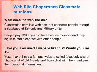 Web Site ChaperonesClassmatereunionsWhat does the web site do?Classmates.com is a web site that connects people through a database of Schools and Military units. People pay $36 a year to be an active member and they log in to make contact with other people.Have you ever used a website like this? Would you use it?.Yes, I have. I use a famous website called facebook where I have a lot of old friends and I can chat with them and see their personal information.