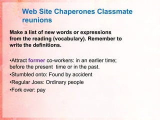 Web Site ChaperonesClassmatereunionsMake a list of new words or expressions from the reading (vocabulary). Remember to write the definitions.Attract former co-workers: in an earlier time; before the present  time or in the past.Stumbled onto: Found by accidentRegular Joes: Ordinary peopleFork over: pay