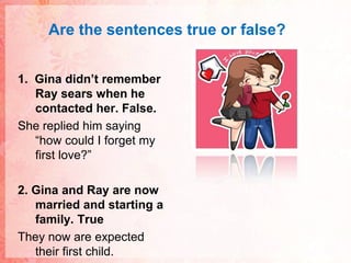 Are thesentences true or false?1.  Gina didn’t remember Ray sears when he contacted her. False.She replied him saying “how could I forget my first love?”2. Gina and Ray are now married and starting a family. TrueThey now are expected their first child.