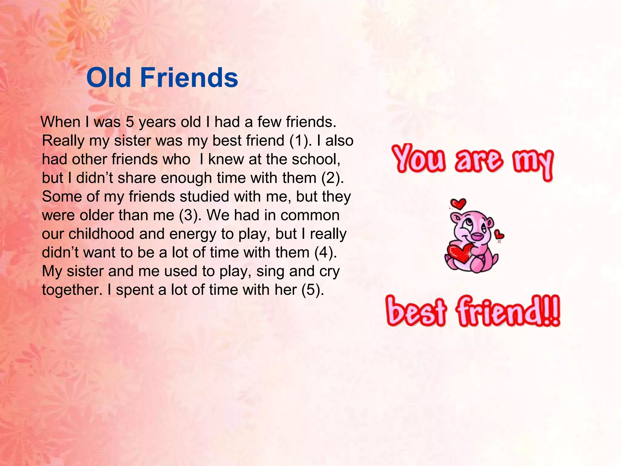 OldFriends When I was 5 years old I had a few friends. Really my sister wasmy best friend (1). I also had other friends who  I knew at the school, but I didn’t share enough time with them (2). Some of my friends studied with me, but they were older than me (3). We had in common our childhood and energy to play, but I really didn’t want to be a lot of time with them (4). My sister and me used to play, sing and cry together. I spent a lot of time with her (5).