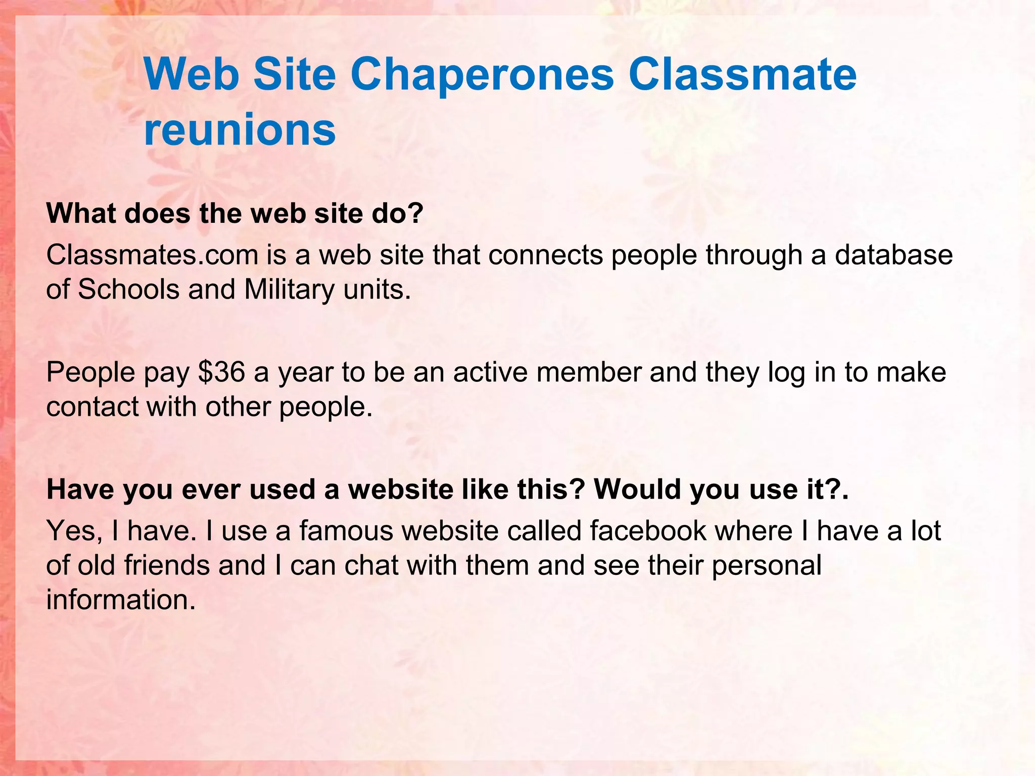 Web Site ChaperonesClassmatereunionsWhat does the web site do?Classmates.com is a web site that connects people through a database of Schools and Military units. People pay $36 a year to be an active member and they log in to make contact with other people.Have you ever used a website like this? Would you use it?.Yes, I have. I use a famous website called facebook where I have a lot of old friends and I can chat with them and see their personal information.