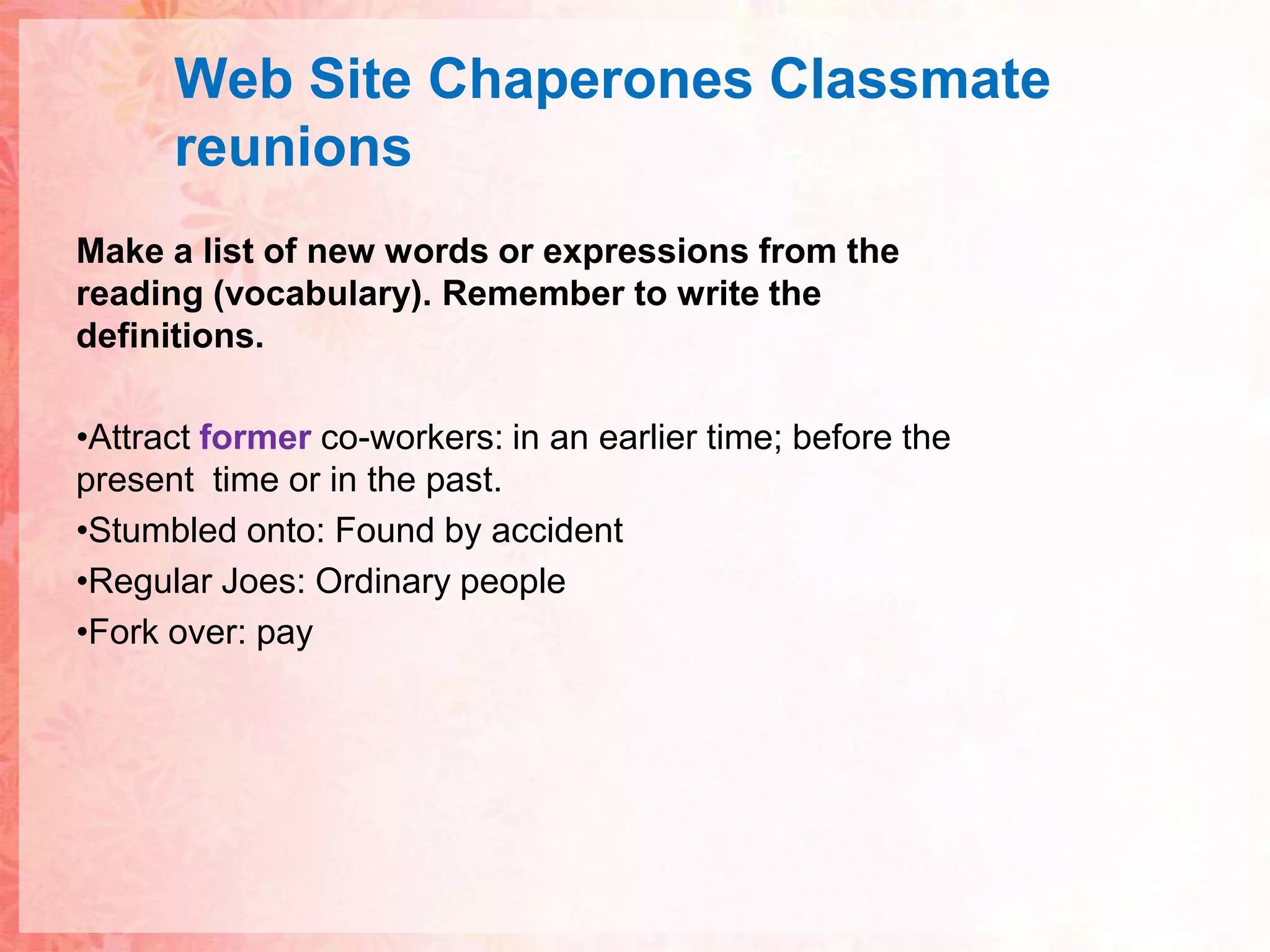 Web Site ChaperonesClassmatereunionsMake a list of new words or expressions from the reading (vocabulary). Remember to write the definitions.Attract former co-workers: in an earlier time; before the present  time or in the past.Stumbled onto: Found by accidentRegular Joes: Ordinary peopleFork over: pay