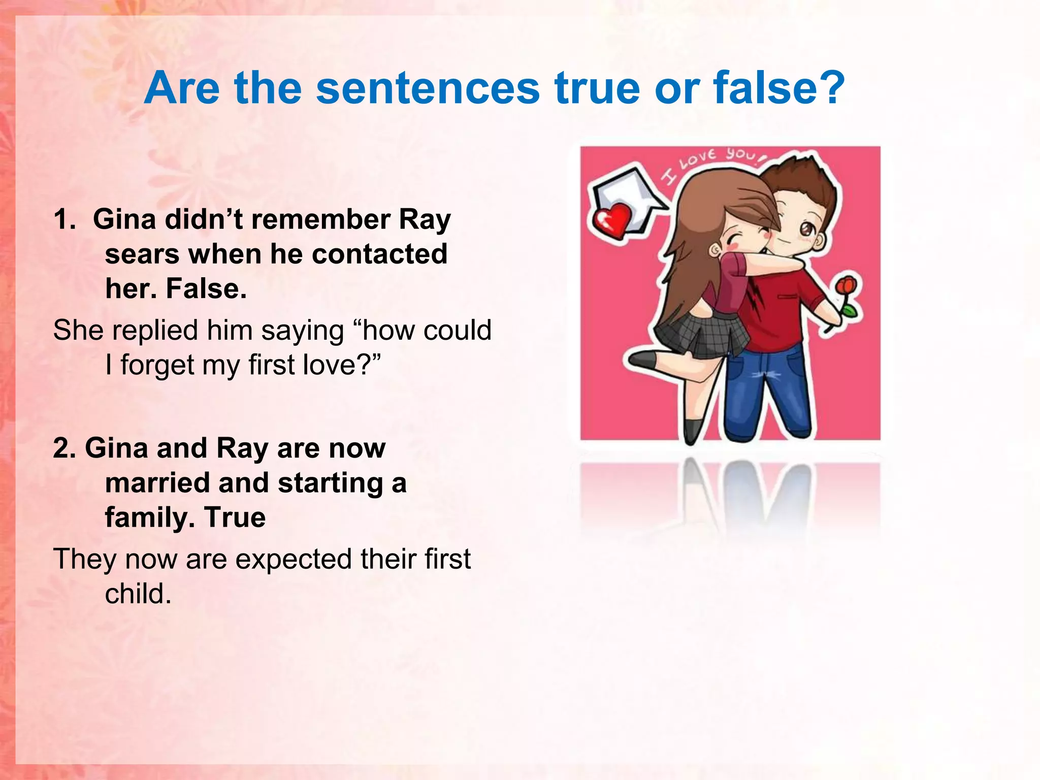 Are thesentences true or false?1.  Gina didn’t remember Ray sears when he contacted her. False.She replied him saying “how could I forget my first love?”2. Gina and Ray are now married and starting a family. TrueThey now are expected their first child.