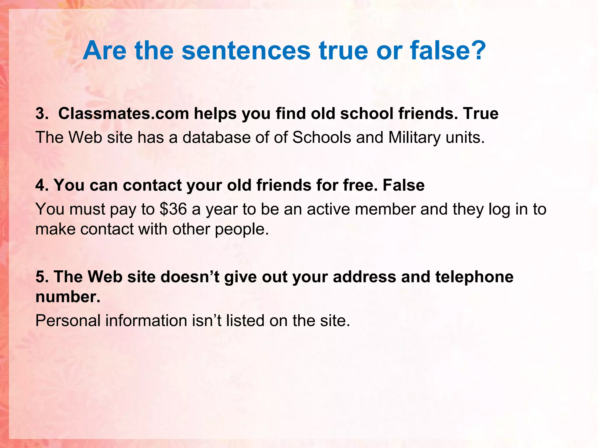 Are thesentences true or false?3.  Classmates.com helps you find old school friends. TrueThe Web site has a database of of Schools and Military units.4. You can contact your old friends for free. FalseYou must pay to $36 a year to be an active member and they log in to make contact with other people.5. The Web site doesn’t give out your address and telephone number.Personal information isn’t listed on the site.